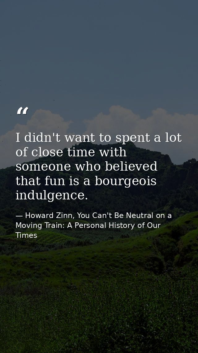 I didn't want to spent a lot of close time with someone who believed that fun is a bourgeois indulgence. — Howard Zinn, You Can't Be Neutral on a Moving Train: A Personal History of Our Times