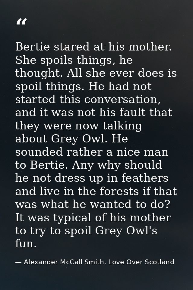 Bertie stared at his mother. She spoils things, he thought. All she ever does is spoil things. He had not started this c — Alexander McCall Smith, Love Over Scotland
