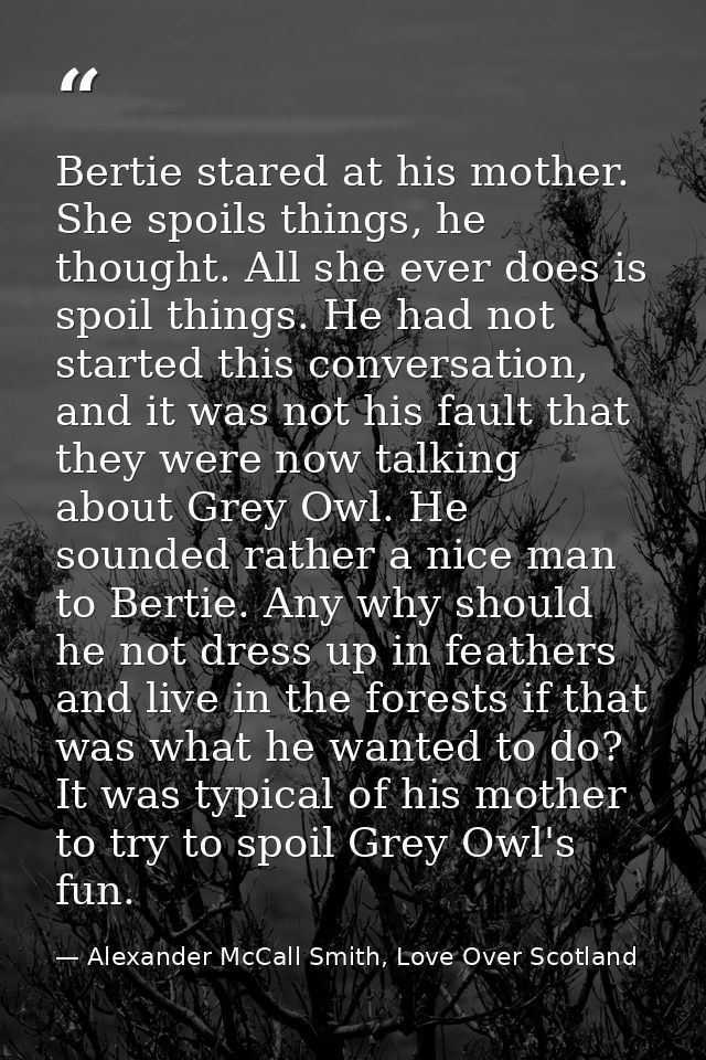Bertie stared at his mother. She spoils things, he thought. All she ever does is spoil things. He had not started this c — Alexander McCall Smith, Love Over Scotland