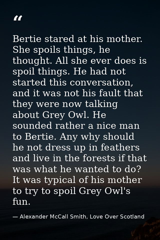 Bertie stared at his mother. She spoils things, he thought. All she ever does is spoil things. He had not started this c — Alexander McCall Smith, Love Over Scotland