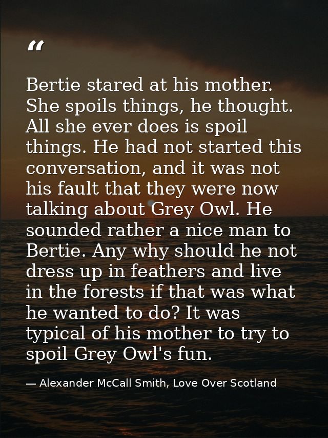 Bertie stared at his mother. She spoils things, he thought. All she ever does is spoil things. He had not started this c — Alexander McCall Smith, Love Over Scotland