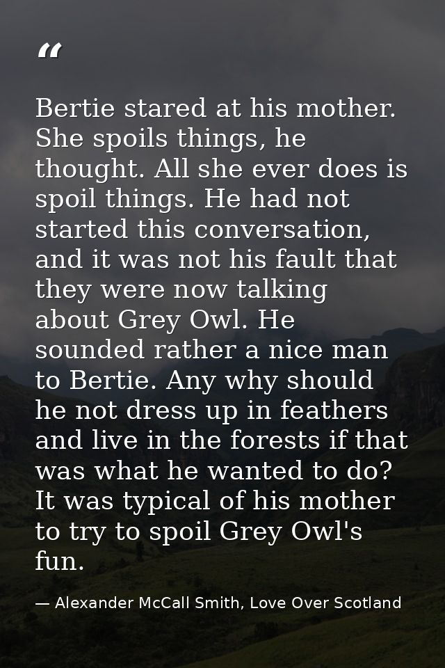 Bertie stared at his mother. She spoils things, he thought. All she ever does is spoil things. He had not started this c — Alexander McCall Smith, Love Over Scotland