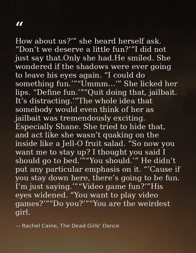 How about us?’” she heard herself ask. “Don’t we deserve a little fun?’”I did not just say that.Only she had.He smiled.  — Rachel Caine, The Dead Girls' Dance