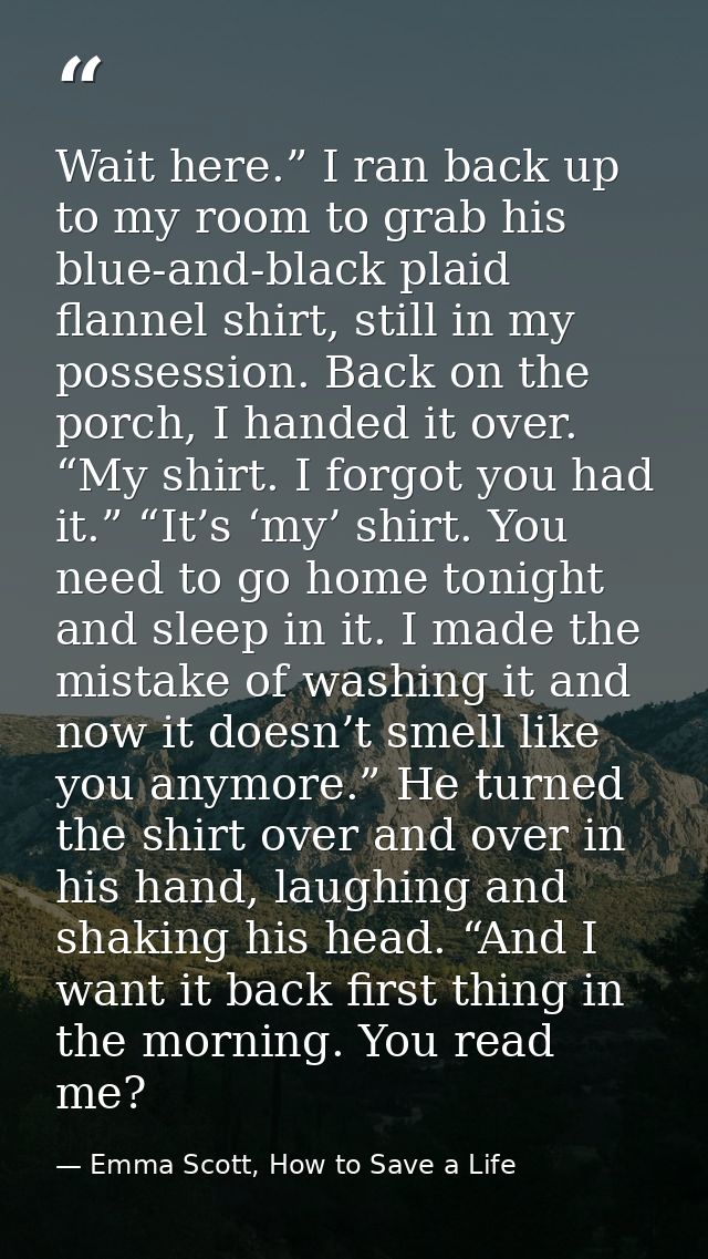 Wait here.” I ran back up to my room to grab his blue-and-black plaid flannel shirt, still in my possession. Back on the — Emma Scott, How to Save a Life