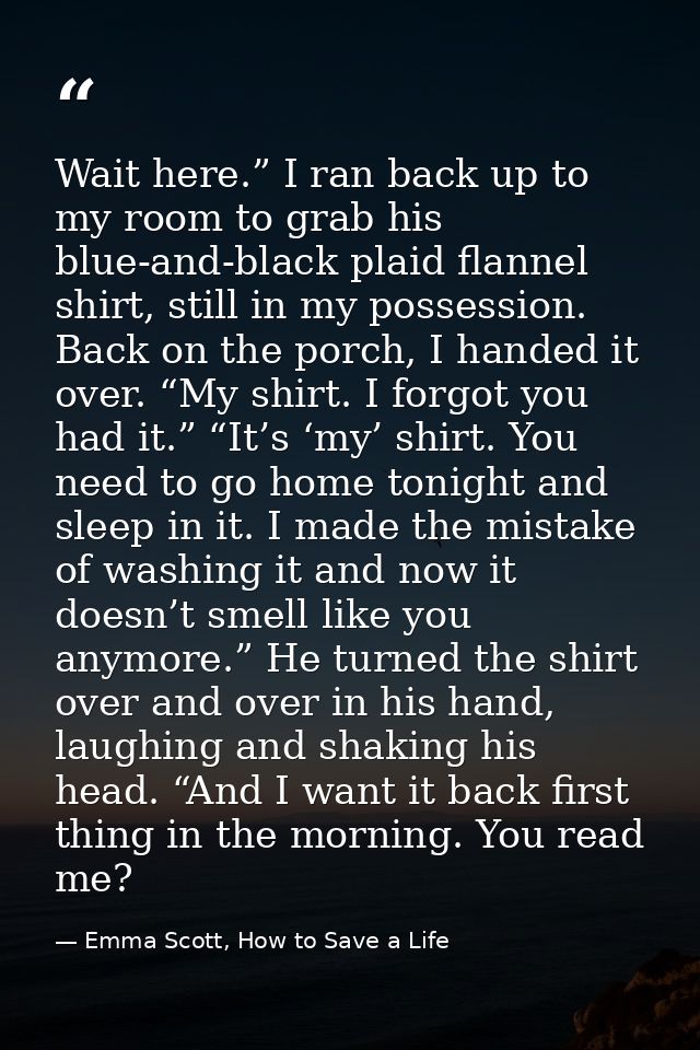 Wait here.” I ran back up to my room to grab his blue-and-black plaid flannel shirt, still in my possession. Back on the — Emma Scott, How to Save a Life