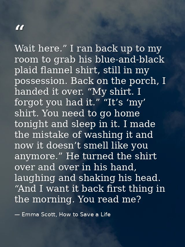 Wait here.” I ran back up to my room to grab his blue-and-black plaid flannel shirt, still in my possession. Back on the — Emma Scott, How to Save a Life