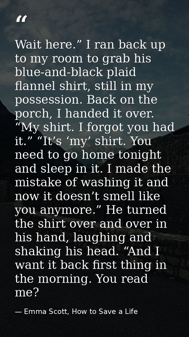Wait here.” I ran back up to my room to grab his blue-and-black plaid flannel shirt, still in my possession. Back on the — Emma Scott, How to Save a Life