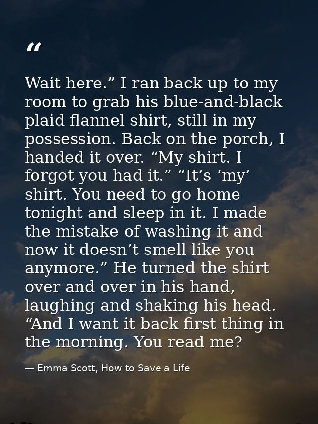 Wait here.” I ran back up to my room to grab his blue-and-black plaid flannel shirt, still in my possession. Back on the — Emma Scott, How to Save a Life
