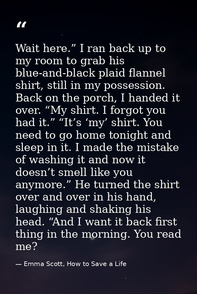 Wait here.” I ran back up to my room to grab his blue-and-black plaid flannel shirt, still in my possession. Back on the — Emma Scott, How to Save a Life