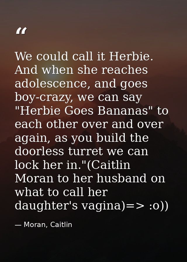 We could call it Herbie. And when she reaches adolescence, and goes boy-crazy, we can say "Herbie Goes Bananas" to each  — Moran, Caitlin