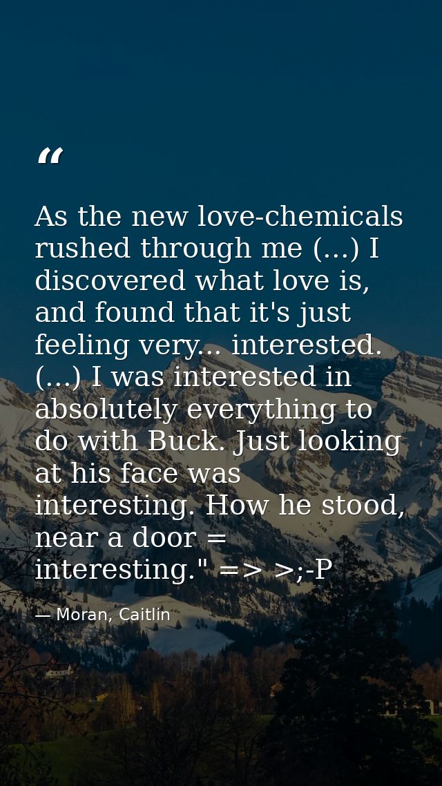 As the new love-chemicals rushed through me (...) I discovered what love is, and found that it's just feeling very... in — Moran, Caitlin