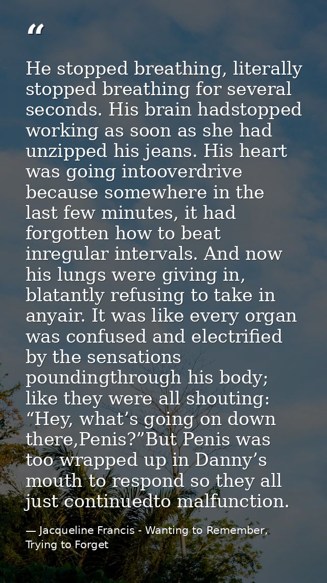 He stopped breathing, literally stopped breathing for several seconds. His brain hadstopped working as soon as she had u — Jacqueline Francis - Wanting to Remember, Trying to Forget