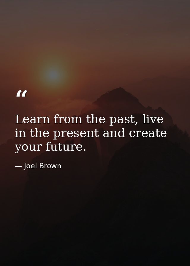 Learn from the past, live in the present and create your future. — Joel Brown