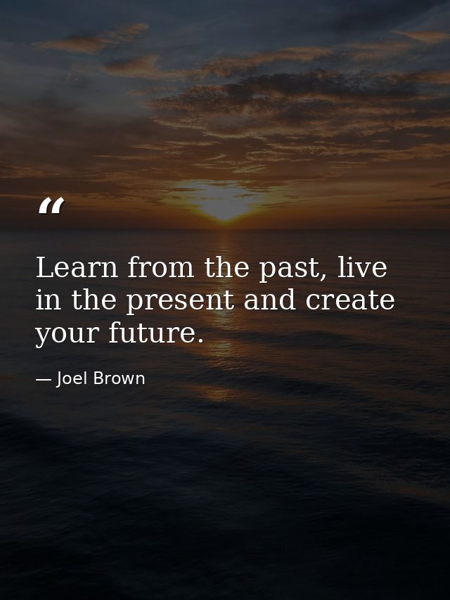Learn from the past, live in the present and create your future. — Joel Brown