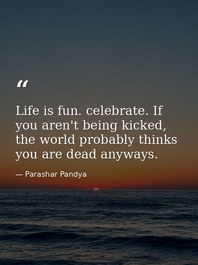 Life is fun. celebrate. If you aren't being kicked, the world probably thinks you are dead anyways. — Parashar Pandya