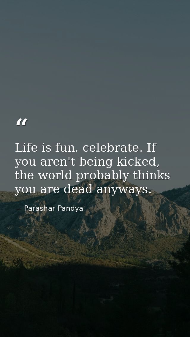 Life is fun. celebrate. If you aren't being kicked, the world probably thinks you are dead anyways. — Parashar Pandya