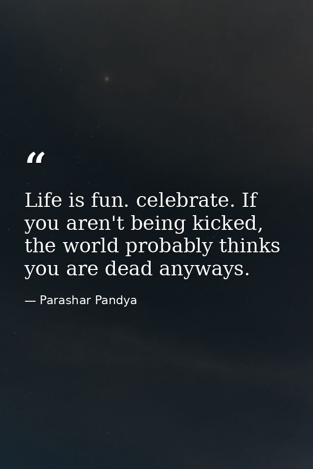 Life is fun. celebrate. If you aren't being kicked, the world probably thinks you are dead anyways. — Parashar Pandya