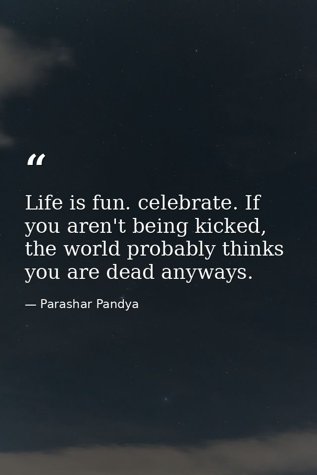 Life is fun. celebrate. If you aren't being kicked, the world probably thinks you are dead anyways. — Parashar Pandya