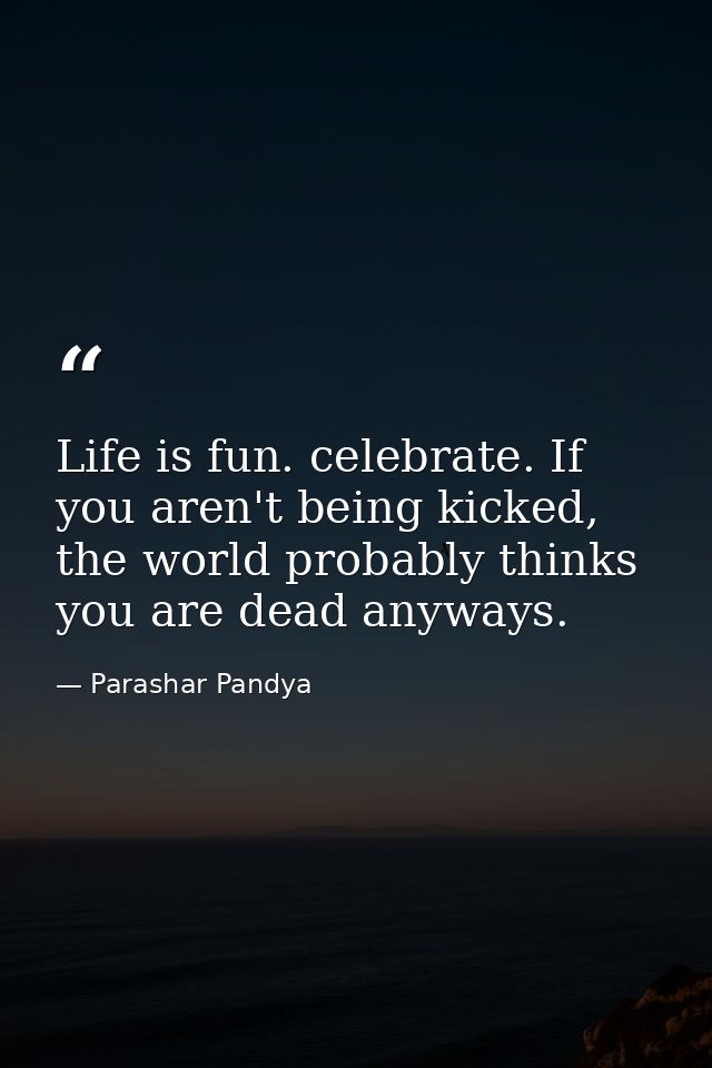 Life is fun. celebrate. If you aren't being kicked, the world probably thinks you are dead anyways. — Parashar Pandya