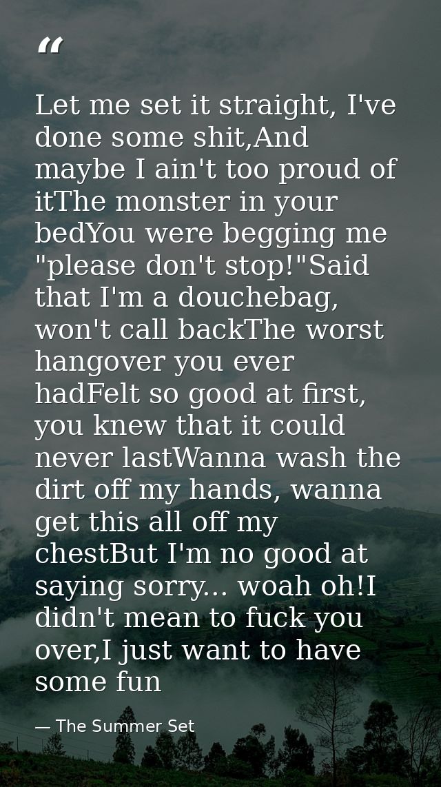 Let me set it straight, I've done some shit,And maybe I ain't too proud of itThe monster in your bedYou were begging me  — The Summer Set