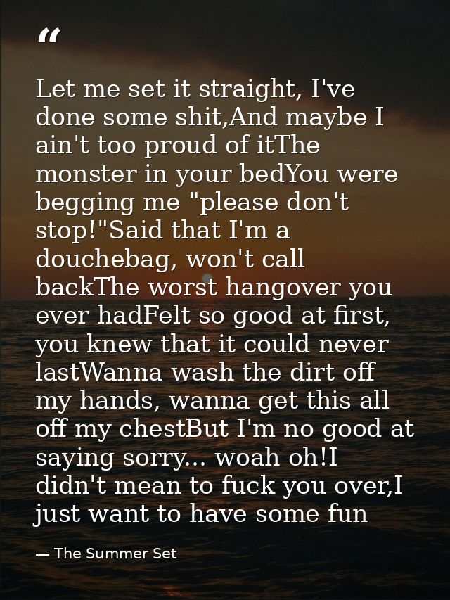 Let me set it straight, I've done some shit,And maybe I ain't too proud of itThe monster in your bedYou were begging me  — The Summer Set