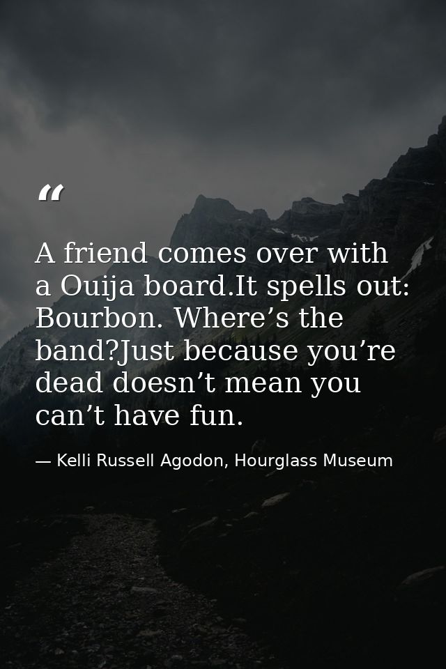 A friend comes over with a Ouija board.It spells out: Bourbon. Where’s the band?Just because you’re dead doesn’t mean yo — Kelli Russell Agodon, Hourglass Museum