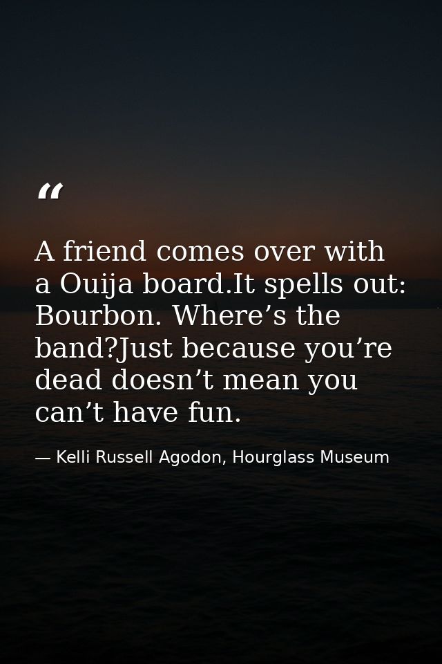 A friend comes over with a Ouija board.It spells out: Bourbon. Where’s the band?Just because you’re dead doesn’t mean yo — Kelli Russell Agodon, Hourglass Museum