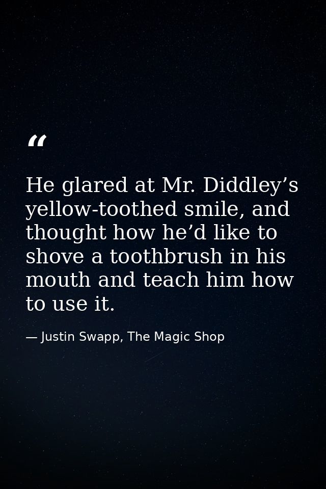 He glared at Mr. Diddley’s yellow-toothed smile, and thought how he’d like to shove a toothbrush in his mouth and teach  — Justin Swapp, The Magic Shop