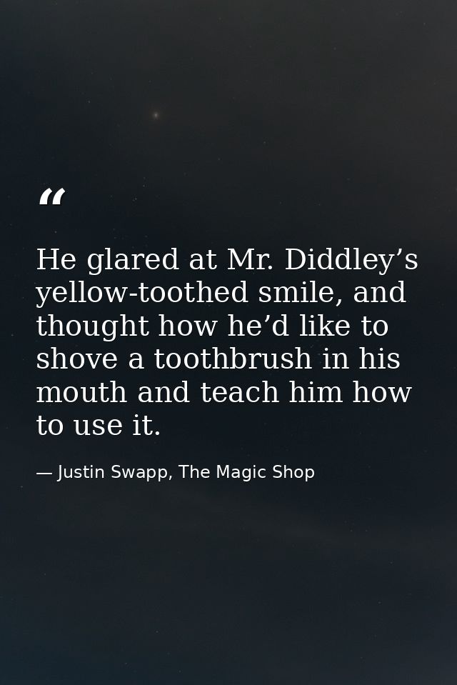 He glared at Mr. Diddley’s yellow-toothed smile, and thought how he’d like to shove a toothbrush in his mouth and teach  — Justin Swapp, The Magic Shop