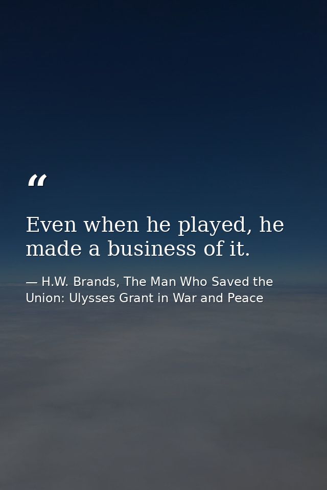 Even when he played, he made a business of it. — H.W. Brands, The Man Who Saved the Union: Ulysses Grant in War and Peace