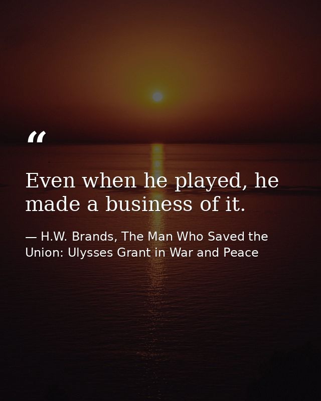 Even when he played, he made a business of it. — H.W. Brands, The Man Who Saved the Union: Ulysses Grant in War and Peace