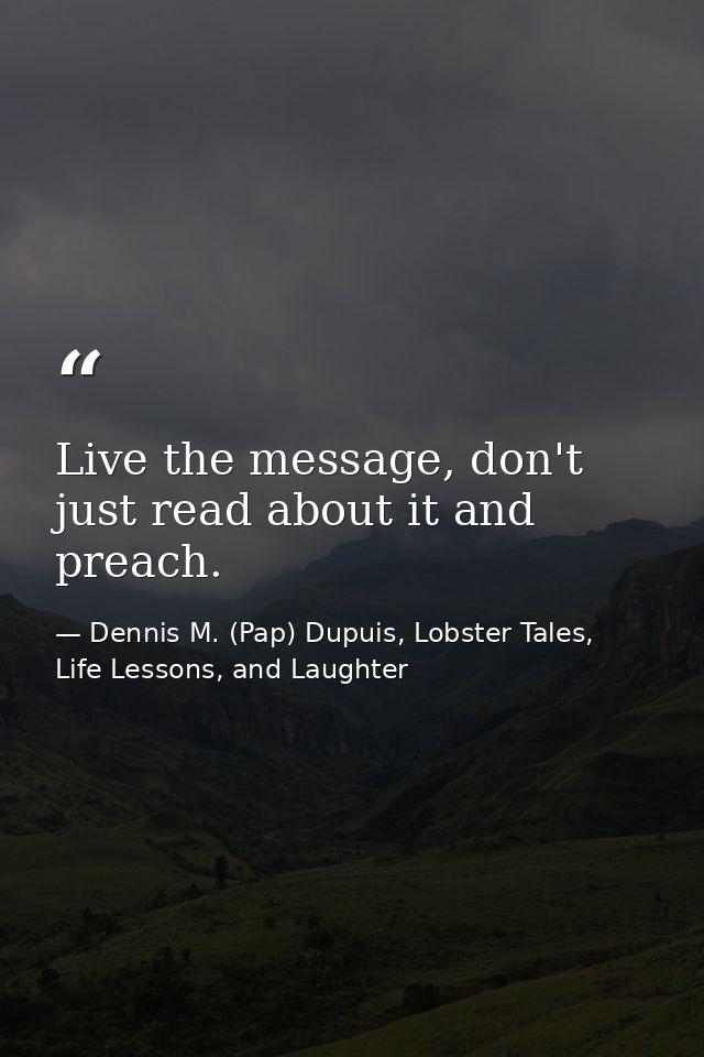 Live the message, don't just read about it and preach. — Dennis M. (Pap) Dupuis, Lobster Tales, Life Lessons, and Laughter