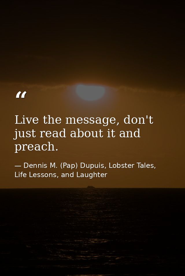 Live the message, don't just read about it and preach. — Dennis M. (Pap) Dupuis, Lobster Tales, Life Lessons, and Laughter
