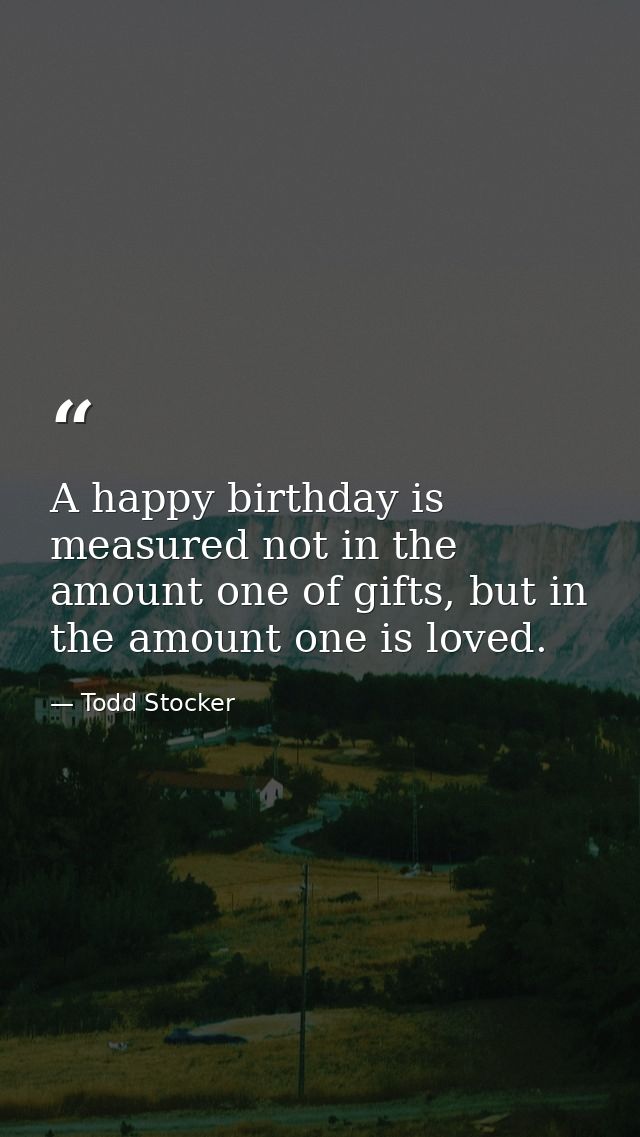 A happy birthday is measured not in the amount one of gifts, but in the amount one is loved. — Todd Stocker