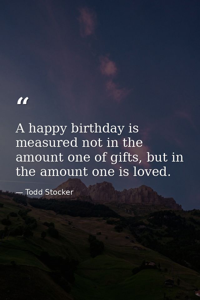 A happy birthday is measured not in the amount one of gifts, but in the amount one is loved. — Todd Stocker