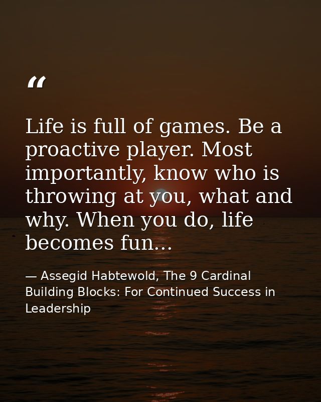 Life is full of games. Be a proactive player. Most importantly, know who is throwing at you, what and why. When you do,  — Assegid Habtewold, The 9 Cardinal Building Blocks: For Continued Success in Leadership