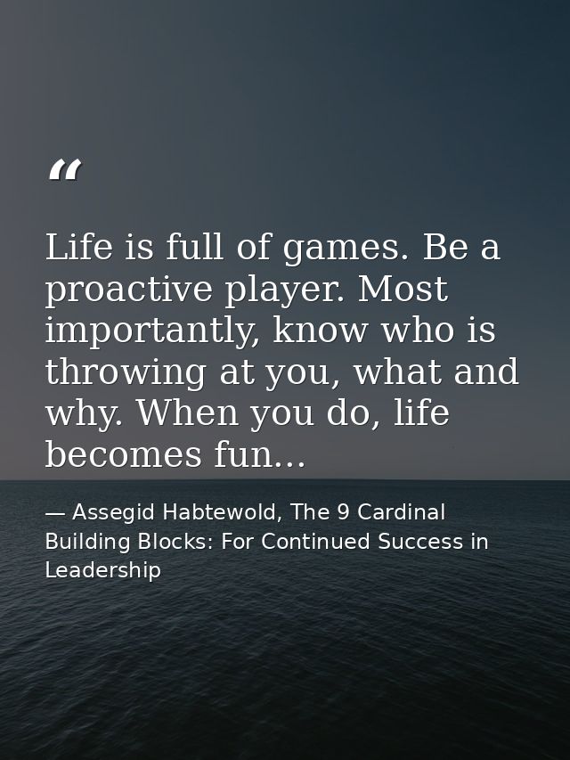 Life is full of games. Be a proactive player. Most importantly, know who is throwing at you, what and why. When you do,  — Assegid Habtewold, The 9 Cardinal Building Blocks: For Continued Success in Leadership