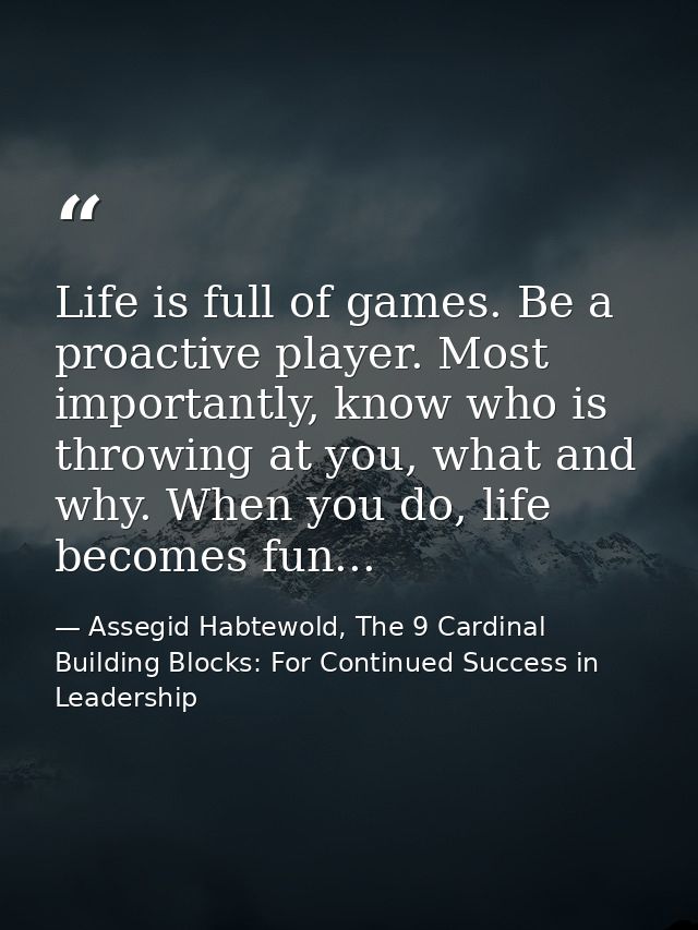 Life is full of games. Be a proactive player. Most importantly, know who is throwing at you, what and why. When you do,  — Assegid Habtewold, The 9 Cardinal Building Blocks: For Continued Success in Leadership