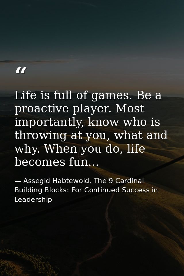 Life is full of games. Be a proactive player. Most importantly, know who is throwing at you, what and why. When you do,  — Assegid Habtewold, The 9 Cardinal Building Blocks: For Continued Success in Leadership