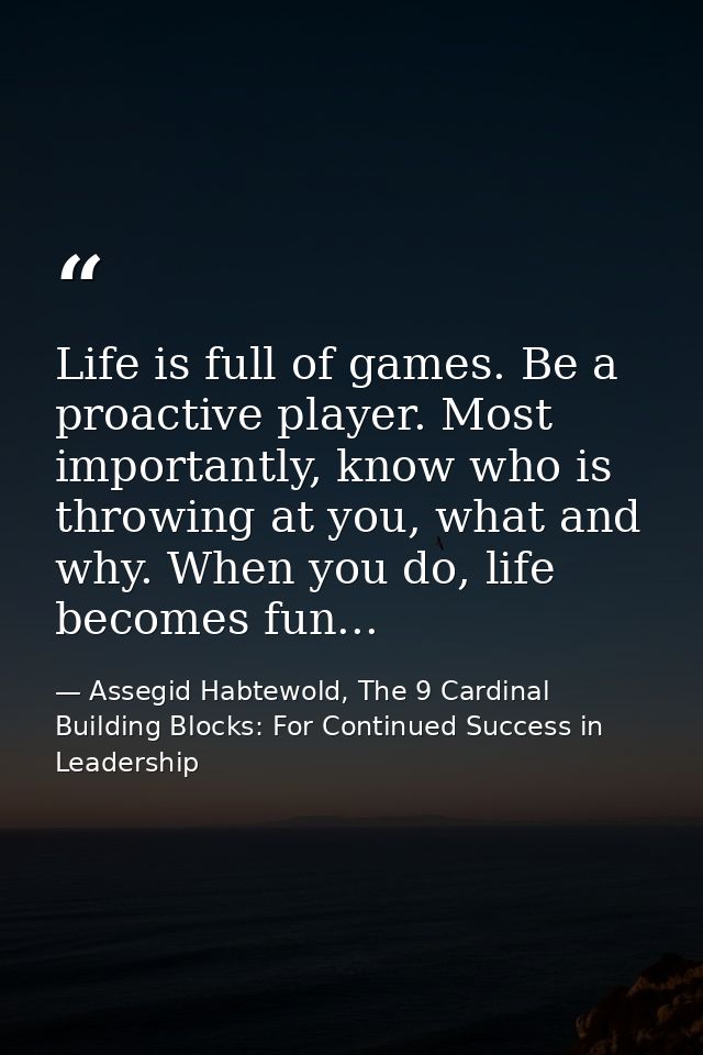 Life is full of games. Be a proactive player. Most importantly, know who is throwing at you, what and why. When you do,  — Assegid Habtewold, The 9 Cardinal Building Blocks: For Continued Success in Leadership