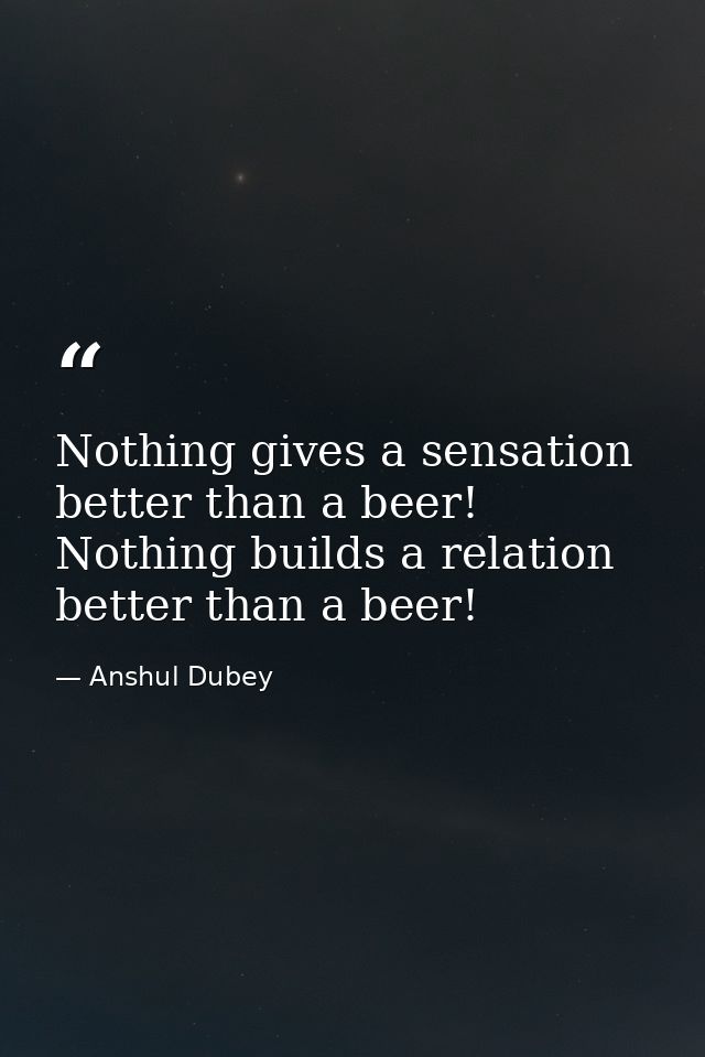 Nothing gives a sensation better than a beer! Nothing builds a relation better than a beer! — Anshul Dubey