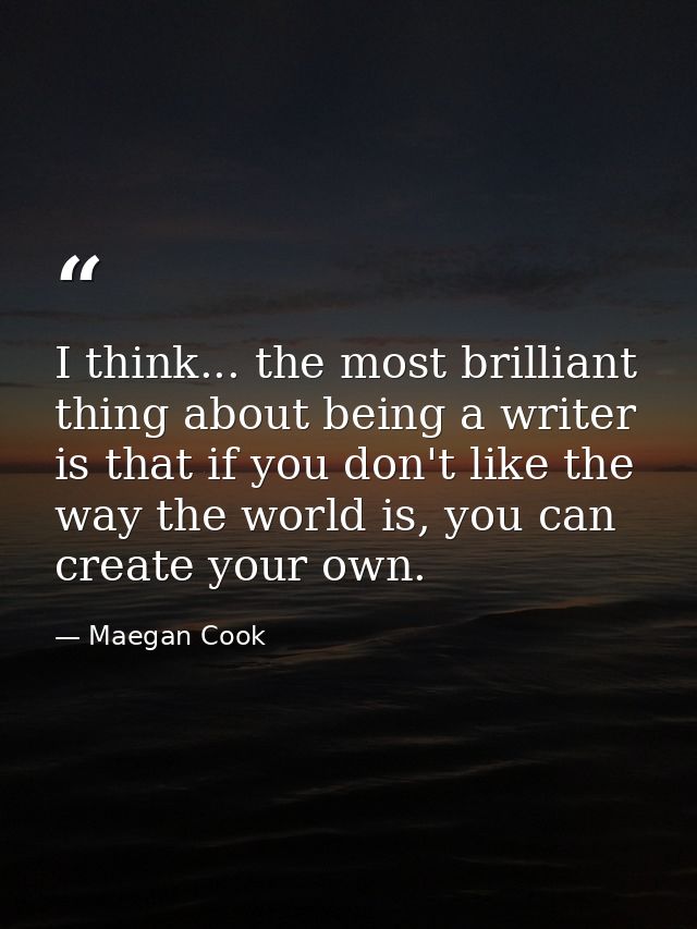 I think... the most brilliant thing about being a writer is that if you don't like the way the world is, you can create  — Maegan Cook