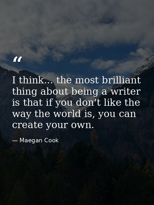 I think... the most brilliant thing about being a writer is that if you don't like the way the world is, you can create  — Maegan Cook