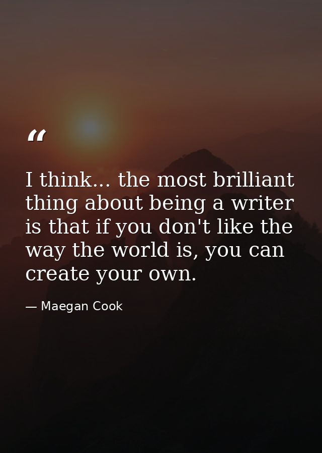 I think... the most brilliant thing about being a writer is that if you don't like the way the world is, you can create  — Maegan Cook