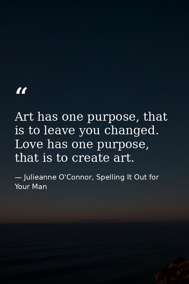 Art has one purpose, that is to leave you changed. Love has one purpose, that is to create art. — Julieanne O'Connor, Spelling It Out for Your Man