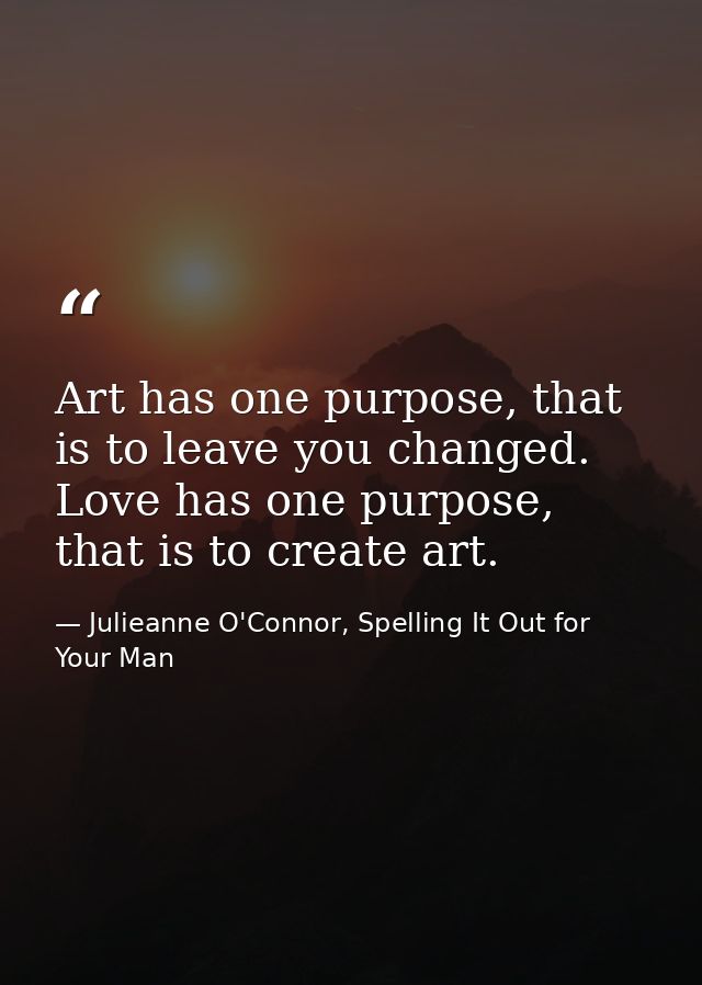 Art has one purpose, that is to leave you changed. Love has one purpose, that is to create art. — Julieanne O'Connor, Spelling It Out for Your Man