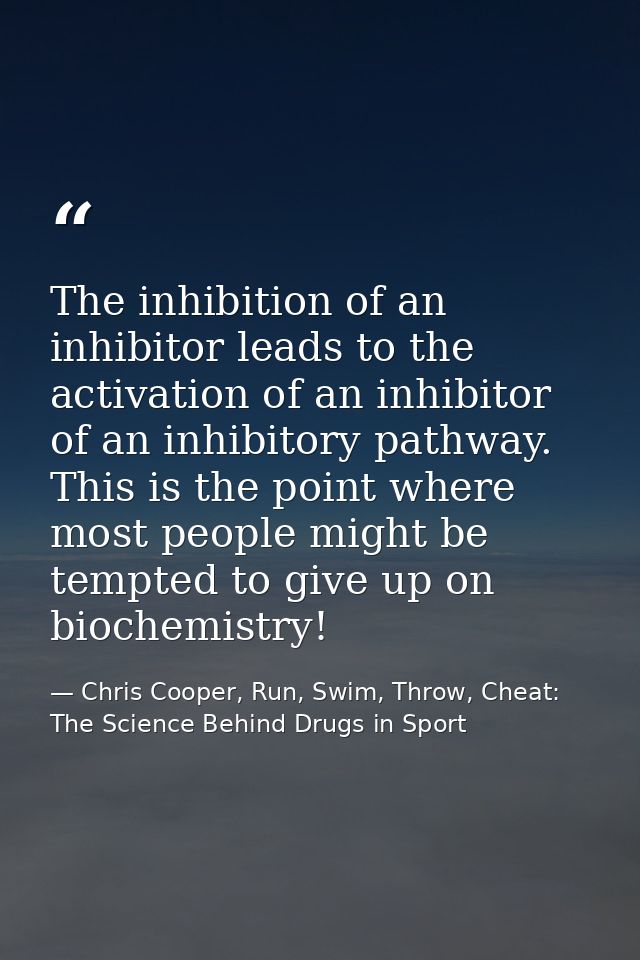 The inhibition of an inhibitor leads to the activation of an inhibitor of an inhibitory pathway. This is the point where — Chris Cooper, Run, Swim, Throw, Cheat: The Science Behind Drugs in Sport