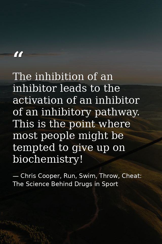 The inhibition of an inhibitor leads to the activation of an inhibitor of an inhibitory pathway. This is the point where — Chris Cooper, Run, Swim, Throw, Cheat: The Science Behind Drugs in Sport