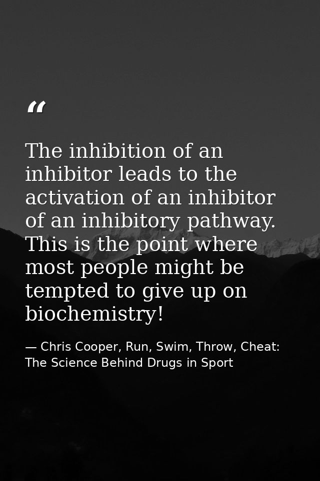The inhibition of an inhibitor leads to the activation of an inhibitor of an inhibitory pathway. This is the point where — Chris Cooper, Run, Swim, Throw, Cheat: The Science Behind Drugs in Sport