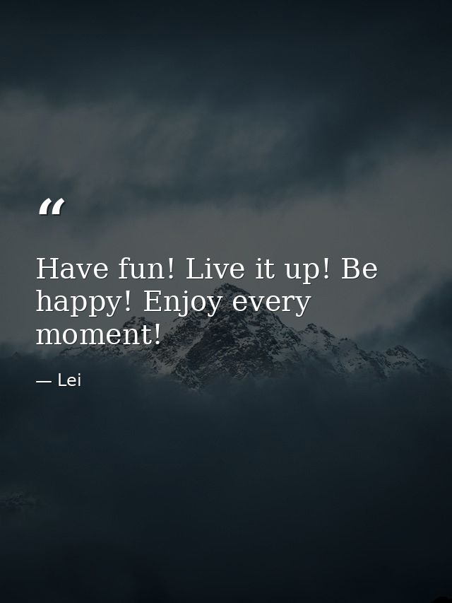 Have fun! Live it up! Be happy! Enjoy every moment! — Lei